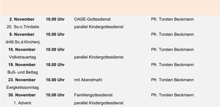 2. November 10.00 Uhr  OASE-Gottesdienst Pfr. Torsten Beckmann 20. So.n.Trinitatis parallel Kindergottesdienst 9. November 10.00 Uhr  Pfr. Torsten Beckmann drittl.So.d.Kirchenj. 16. November 10.00 Uhr  Pfr. Torsten Beckmann Volkstrauertag parallel Kindergottesdienst 19. November 18.00 Uhr Pfr. Torsten Beckmann Buß- und Bettag 23. November 10.00 Uhr  mit Abendmahl Pfr. Torsten Beckmann Ewigkeitssonntag 30. November 10.00 Uhr  Familiengottesdienst Pfr. Torsten Beckmann 1. Advent parallel Kindergottesdienst