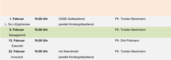 1. Februar 10.00 Uhr  OASE-Gottesdienst Pfr. Torsten Beckmann L. So.n.Epiphanias parallel Kindergottesdienst 8. Februar 10.00 Uhr Pfr. Torsten Beckmann Sexagesimä 15. Februar 10.00 Uhr  Pfr. Dirk Pollmann Estomihi 22. Februar 10.00 Uhr mit Abendmahl Pfr. Torsten Beckmann Invocavit parallel Kindergottesdienst
