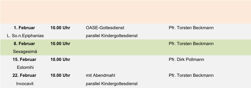 1. Februar 10.00 Uhr  OASE-Gottesdienst Pfr. Torsten Beckmann L. So.n.Epiphanias parallel Kindergottesdienst 8. Februar 10.00 Uhr Pfr. Torsten Beckmann Sexagesimä 15. Februar 10.00 Uhr  Pfr. Dirk Pollmann Estomihi 22. Februar 10.00 Uhr mit Abendmahl Pfr. Torsten Beckmann Invocavit parallel Kindergottesdienst