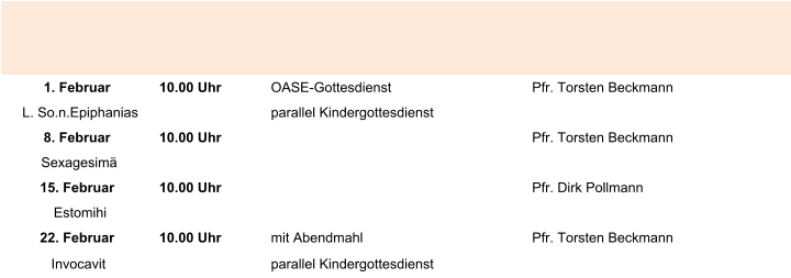 1. Februar 10.00 Uhr  OASE-Gottesdienst Pfr. Torsten Beckmann L. So.n.Epiphanias parallel Kindergottesdienst 8. Februar 10.00 Uhr Pfr. Torsten Beckmann Sexagesimä 15. Februar 10.00 Uhr  Pfr. Dirk Pollmann Estomihi 22. Februar 10.00 Uhr mit Abendmahl Pfr. Torsten Beckmann Invocavit parallel Kindergottesdienst