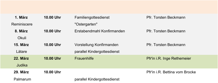 1. März 10.00 Uhr Familiengottesdienst Pfr. Torsten Beckmann Reminiscere "Ostergarten" 8. März 10.00 Uhr Erstabendmahl Konfirmanden Pfr. Torsten Beckmann Okuli 15. März 10.00 Uhr Vorstellung Konfirmanden Pfr. Torsten Beckmann Lätare parallel Kindergottesdienst 22. März 10.00 Uhr Frauenhilfe Pfr'in i.R. Inge Rethemeier Judika 29. März 10.00 Uhr Pfr'in i.R. Bettina vom Brocke Palmarum parallel Kindergottesdienst