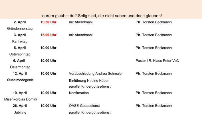 darum glaubst du? Selig sind, die nicht sehen und doch glauben! 2. April 19.30 Uhr mit Abendmahl Pfr. Torsten Beckmann Gründonnerstag 3. April 15.00 Uhr mit Abendmahl Pfr. Torsten Beckmann Karfreitag 5. April 10.00 Uhr Pfr. Torsten Beckmann Ostersonntag 6. April  10.00 Uhr Pastor i.R. Klaus Peter Voß Ostermontag 12. April 10.00 Uhr Verabschiedung Andrea Schmale Pfr. Torsten Beckmann Quasimodogeniti Einführung Nadine Küper parallel Kindergottesdienst 19. April 10.00 Uhr Konfirmation Pfr. Torsten Beckmann Miserikordias Domini 26. April 10.00 Uhr  OASE-Gottesdienst Pfr. Torsten Beckmann Jubilate parallel Kindergottesdienst