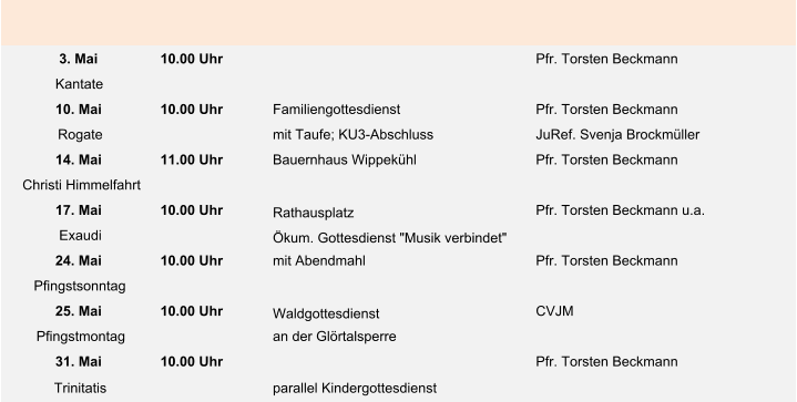 3. Mai 10.00 Uhr Pfr. Torsten Beckmann Kantate 10. Mai 10.00 Uhr Familiengottesdienst Pfr. Torsten Beckmann Rogate mit Taufe; KU3-Abschluss JuRef. Svenja Brockmüller 14. Mai 11.00 Uhr Bauernhaus Wippekühl Pfr. Torsten Beckmann Christi Himmelfahrt 17. Mai 10.00 Uhr Rathausplatz Pfr. Torsten Beckmann u.a. Exaudi Ökum. Gottesdienst "Musik verbindet" 24. Mai 10.00 Uhr mit Abendmahl Pfr. Torsten Beckmann Pfingstsonntag 25. Mai 10.00 Uhr Waldgottesdienst  CVJM Pfingstmontag an der Glörtalsperre 31. Mai 10.00 Uhr Pfr. Torsten Beckmann Trinitatis parallel Kindergottesdienst