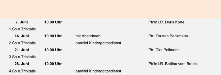 7. Juni 10.00 Uhr Pfr'in i.R. Doris Korte  1.So.n.Trinitatis 14. Juni 10.00 Uhr mit Abendmahl Pfr. Torsten Beckmann 2.So.n.Trinitatis parallel Kindergottesdienst 21. Juni 10.00 Uhr Pfr. Dirk Pollmann 3.So.n.Trinitatis 28. Juni 10.00 Uhr Pfr'in i.R. Bettina vom Brocke 4.So.n.Trinitatis parallel Kindergottesdienst