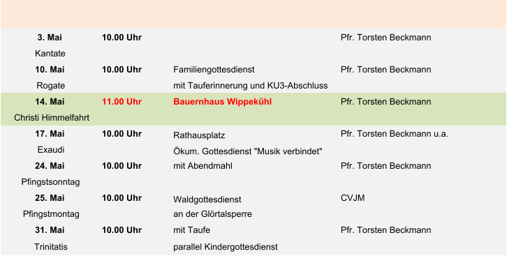 3. Mai 10.00 Uhr Pfr. Torsten Beckmann Kantate 10. Mai 10.00 Uhr Familiengottesdienst Pfr. Torsten Beckmann Rogate mit Tauferinnerung und KU3-Abschluss 14. Mai 11.00 Uhr Bauernhaus Wippekühl Pfr. Torsten Beckmann Christi Himmelfahrt 17. Mai 10.00 Uhr Rathausplatz Pfr. Torsten Beckmann u.a. Exaudi Ökum. Gottesdienst "Musik verbindet" 24. Mai 10.00 Uhr mit Abendmahl Pfr. Torsten Beckmann Pfingstsonntag 25. Mai 10.00 Uhr Waldgottesdienst  CVJM Pfingstmontag an der Glörtalsperre 31. Mai 10.00 Uhr mit Taufe Pfr. Torsten Beckmann Trinitatis parallel Kindergottesdienst