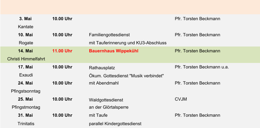 3. Mai 10.00 Uhr Pfr. Torsten Beckmann Kantate 10. Mai 10.00 Uhr Familiengottesdienst Pfr. Torsten Beckmann Rogate mit Tauferinnerung und KU3-Abschluss 14. Mai 11.00 Uhr Bauernhaus Wippekühl Pfr. Torsten Beckmann Christi Himmelfahrt 17. Mai 10.00 Uhr Rathausplatz Pfr. Torsten Beckmann u.a. Exaudi Ökum. Gottesdienst "Musik verbindet" 24. Mai 10.00 Uhr mit Abendmahl Pfr. Torsten Beckmann Pfingstsonntag 25. Mai 10.00 Uhr Waldgottesdienst  CVJM Pfingstmontag an der Glörtalsperre 31. Mai 10.00 Uhr mit Taufe Pfr. Torsten Beckmann Trinitatis parallel Kindergottesdienst