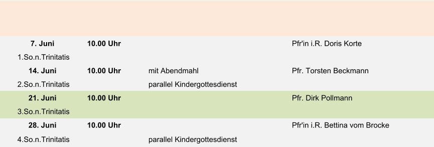 7. Juni 10.00 Uhr Pfr'in i.R. Doris Korte  1.So.n.Trinitatis 14. Juni 10.00 Uhr mit Abendmahl Pfr. Torsten Beckmann 2.So.n.Trinitatis parallel Kindergottesdienst 21. Juni 10.00 Uhr Pfr. Dirk Pollmann 3.So.n.Trinitatis 28. Juni 10.00 Uhr Pfr'in i.R. Bettina vom Brocke 4.So.n.Trinitatis parallel Kindergottesdienst