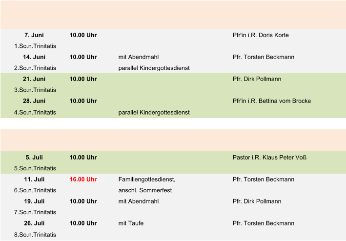 7. Juni 10.00 Uhr Pfr'in i.R. Doris Korte  1.So.n.Trinitatis 14. Juni 10.00 Uhr mit Abendmahl Pfr. Torsten Beckmann 2.So.n.Trinitatis parallel Kindergottesdienst 21. Juni 10.00 Uhr Pfr. Dirk Pollmann 3.So.n.Trinitatis 28. Juni 10.00 Uhr Pfr'in i.R. Bettina vom Brocke 4.So.n.Trinitatis parallel Kindergottesdienst 5. Juli 10.00 Uhr Pastor i.R. Klaus Peter Voß 5.So.n.Trinitatis 11. Juli 16.00 Uhr Familiengottesdienst, Pfr. Torsten Beckmann 6.So.n.Trinitatis anschl. Sommerfest 19. Juli 10.00 Uhr mit Abendmahl Pfr. Dirk Pollmann 7.So.n.Trinitatis 26. Juli 10.00 Uhr mit Taufe Pfr. Torsten Beckmann 8.So.n.Trinitatis