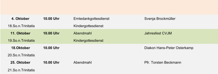 4. Oktober 10.00 Uhr Erntedankgottesdienst Svenja Brockmüller 18.So.n.Trinitatis Kindergottesdienst 11. Oktober 10.00 Uhr Abendmahl Jahresfest CVJM 19.So.n.Trinitatis Kindergottesdienst 18.Oktober 10.00 Uhr Diakon Hans-Peter Osterkamp 20.So.n.Trinitatis 25. Oktober 10.00 Uhr Abendmahl Pfr. Torsten Beckmann 21.So.n.Trinitatis